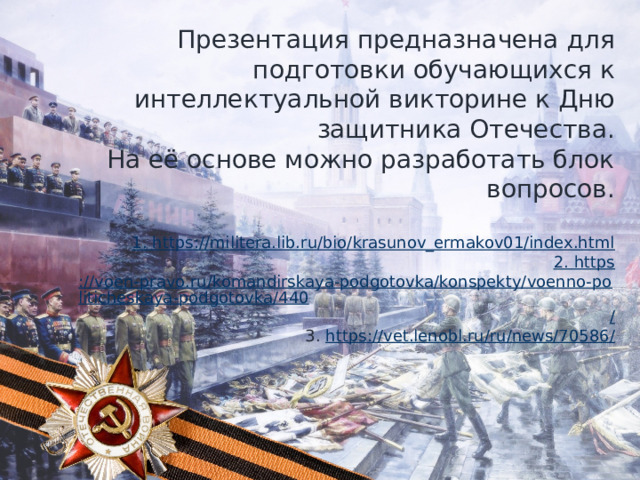 Презентация предназначена для подготовки обучающихся к интеллектуальной викторине к Дню защитника Отечества. На её основе можно разработать блок вопросов. 1. https :// militera.lib.ru/bio/krasunov_ermakov01/index.html 2. https ://voen-pravo.ru/komandirskaya-podgotovka/konspekty/voenno-politicheskaya-podgotovka/440 / 3. https ://vet.lenobl.ru/ru/news/70586 / 