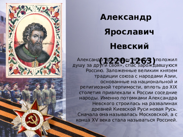 Александр Ярославич Невский  (1220–1263) Александр Ярославич Невский «положил душу за други своя», спас зарождавшуюся Россию. Заложенные великим князем традиции союза с народами Азии, основанные на национальной и религиозной терпимости, вплоть до XIX столетия привлекали к России соседние народы. Именно потомками Александра Невского строилась на развалинах древней Киевской Руси новая Русь. Сначала она называлась Московской, а с конца XV века стала называться Россией . 