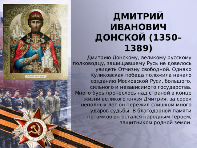Дмитрий Иванович Донской (1350–1389)   Дмитрию Донскому, великому русскому полководцу, защищавшему Русь не довелось увидеть Отчизну свободной. Однако Куликовская победа положила начало созданию Московской Руси, большого, сильного и независимого государства. Много бурь пронеслось над страной в конце жизни великого князя Дмитрия, за сорок неполных лет он пережил слишком много ударов судьбы. В благодарной памяти потомков он остался народным героем, защитником родной земли . 