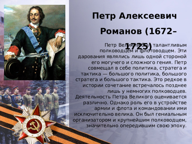Петр Алексеевич Романов (1672–1725) Петр Великий был талантливым полководцем и флотоводцем. Эти дарования являлись лишь одной стороной его могучего и сложного гения. Петр совмещал в себе политика, стратега и тактика — большого политика, большого стратега и большого тактика. Это редкое в истории сочетание встречалось позднее лишь у немногих полководцев. Деятельность Петра Великого оценивается различно. Однако роль его в устройстве армии и флота и командовании ими исключительно велика. Он был гениальным организатором и крупнейшим полководцем, значительно опередившим свою эпоху. 
