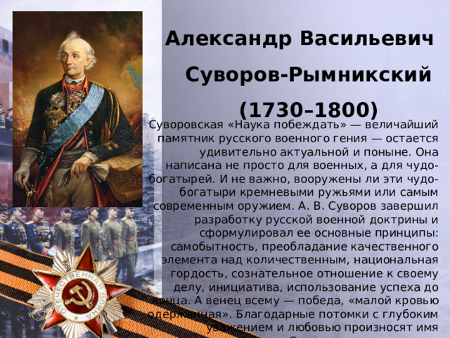 Александр Васильевич Суворов-Рымникский (1730–1800) Суворовская «Наука побеждать» — величайший памятник русского военного гения — остается удивительно актуальной и поныне. Она написана не просто для военных, а для чудо-богатырей. И не важно, вооружены ли эти чудо-богатыри кремневыми ружьями или самым современным оружием. А. В. Суворов завершил разработку русской военной доктрины и сформулировал ее основные принципы: самобытность, преобладание качественного элемента над количественным, национальная гордость, сознательное отношение к своему делу, инициатива, использование успеха до конца. А венец всему — победа, «малой кровью одержанная». Благодарные потомки с глубоким уважением и любовью произносят имя генералиссимуса Суворова, составляющее честь и славу России. 