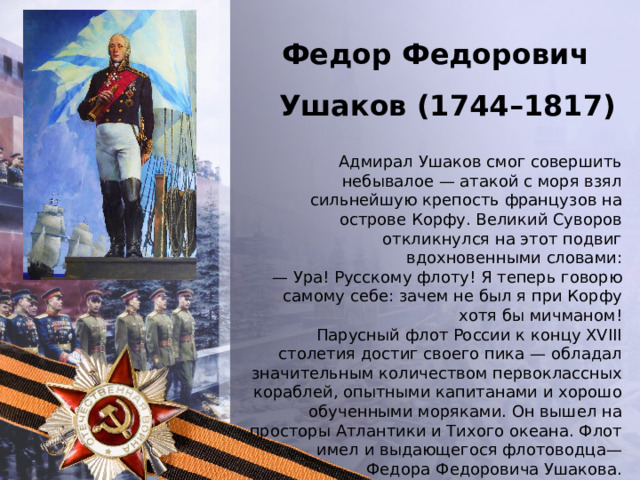 Федор Федорович Ушаков (1744–1817 ) Адмирал Ушаков смог совершить небывалое — атакой с моря взял сильнейшую крепость французов на острове Корфу. Великий Суворов откликнулся на этот подвиг вдохновенными словами: —  Ура! Русскому флоту! Я теперь говорю самому себе: зачем не был я при Корфу хотя бы мичманом! Парусный флот России к концу XVIII столетия достиг своего пика — обладал значительным количеством первоклассных кораблей, опытными капитанами и хорошо обученными моряками. Он вышел на просторы Атлантики и Тихого океана. Флот имел и выдающегося флотоводца— Федора Федоровича Ушакова. 