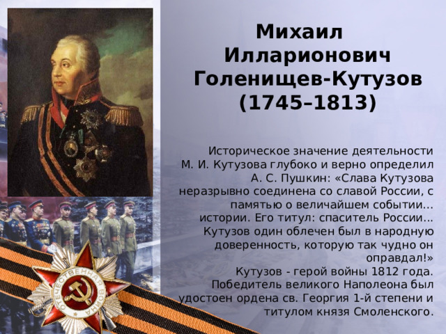 Михаил Илларионович Голенищев-Кутузов (1745–1813) Историческое значение деятельности М. И. Кутузова глубоко и верно определил А. С. Пушкин: «Слава Кутузова неразрывно соединена со славой России, с памятью о величайшем событии… истории. Его титул: спаситель России... Кутузов один облечен был в народную доверенность, которую так чудно он оправдал!» Кутузов - герой войны 1812 года. Победитель великого Наполеона был удостоен ордена св. Георгия 1-й степени и титулом князя Смоленского . 