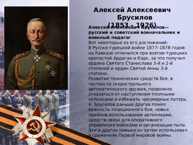 Алексей Алексеевич Брусилов (1853 - 1926) Алексей Алексеевич Брусилов— русский и советский военачальник и военный педагог Вот некоторые из его достижений: В Русско-турецкой войне 1877–1878 годов на Кавказе отличился при взятии турецких крепостей Ардаган и Карс, за что получил ордена Святого Станислава 3-й и 2-й степеней и орден Святой Анны 3-й степени. Развитие технических средств боя, в частности скорострельного автоматического оружия, позволило отказаться от наступления плотными колоннами и избежать чрезмерных потерь. А. Брусилов раньше других понял важность позиционного боя, новых приёмов использования артиллерии, средств связи для оперативного управления войсками и организации тыла. Эти и другие навыки он затем использовал в сражениях Первой мировой войны. 