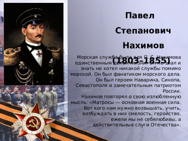 Павел Степанович Нахимов  (1803–1855) Морская служба была для П. С. Нахимова единственным делом жизни. Он не знал и знать не хотел никакой службы помимо морской. Он был фанатиком морского дела. Он был героем Наварина, Синопа, Севастополя и замечательным патриотом России. Нахимов повторял о свою излюбленную мысль: «Матросы — основная военная сила. Вот кого нам нужно возвышать, учить, возбуждать в них смелость, геройство, ежели мы не себялюбивы, а действительные слуги Отечества». 