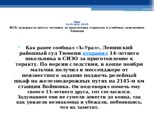 Урал  15.05.2025, 09:59  ФСБ задержала шесть человек за подготовку терактов в учебных заведениях Тюмени    Как ранее сообщал «Ъ-Урал», Ленинский районный суд Тюмени  отправил  14-летнего школьника в СИЗО за приготовление к теракту. По версии следствия, в конце ноября мальчик получил в мессенджере от неизвестного задание поджечь релейный шкаф на железнодорожных путях на 2145-м км станции Войновка. Он подговорил помочь ему своего 13-летнего друга, тот согласился. Задуманное они не сумели довести до конца, так как увидели незнакомца и убежали, побоявшись, что их заметят. 