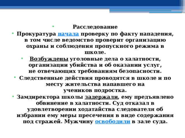 Расследование Прокуратура  начала  проверку по факту нападения, в том числе ведомство проверит организацию охраны и соблюдения пропускного режима в школе. Возбуждены  уголовные дела о халатности, организации убийства и об оказании услуг, не отвечающих требованиям безопасности. Следственные действия проводятся в школе и по месту жительства напавшего на учеников подростка. Замдиректора школы  задержали , ему предъявлено обвинение в халатности. Суд отказал в удовлетворении ходатайства следователя об избрании ему меры пресечения в виде содержания под стражей. Мужчину  освободили  в зале суда. 