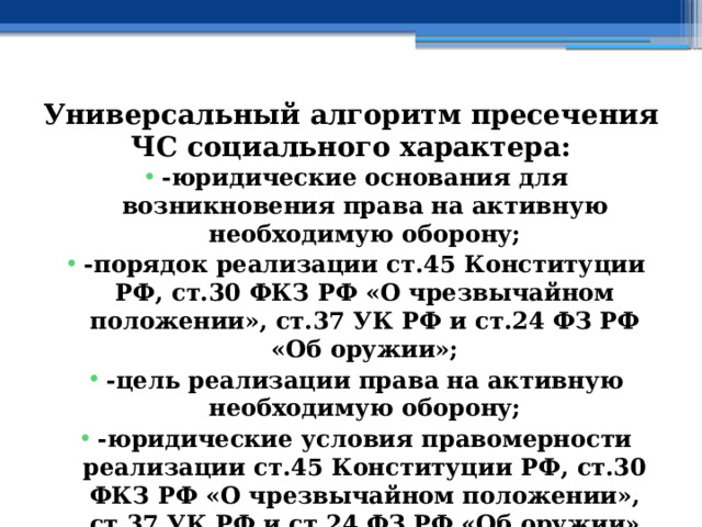 Универсальный алгоритм пресечения ЧС социального характера: -юридические основания для возникновения права на активную необходимую оборону; -порядок реализации ст.45 Конституции РФ, ст.30 ФКЗ РФ «О чрезвычайном положении», ст.37 УК РФ и ст.24 ФЗ РФ «Об оружии»; -цель реализации права на активную необходимую оборону; -юридические условия правомерности реализации ст.45 Конституции РФ, ст.30 ФКЗ РФ «О чрезвычайном положении», ст.37 УК РФ и ст.24 ФЗ РФ «Об оружии» 