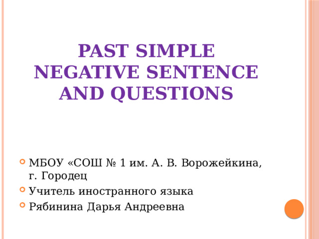 Past Simple  Negative sentence and questions МБОУ «СОШ № 1 им. А. В. Ворожейкина, г. Городец Учитель иностранного языка Рябинина Дарья Андреевна 