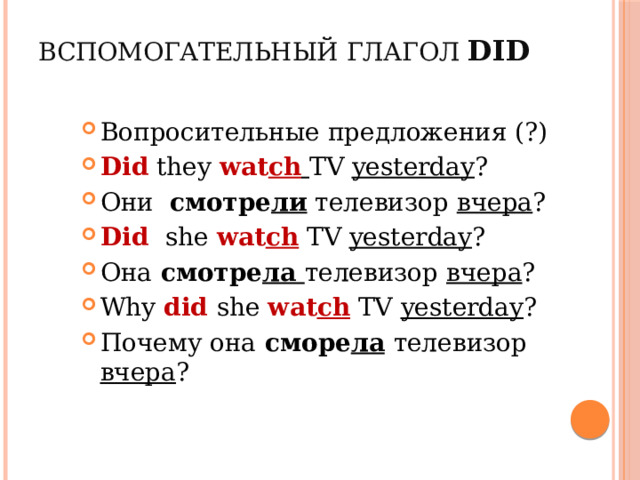 Вспомогательный глагол did Вопросительные предложения (?) Did they wat ch  TV yesterday ? Они смотре ли телевизор вчера ? Did she wat ch TV yesterday ? Она смотре ла телевизор вчера ? Why did she wat ch TV yesterday ? Почему она сморе ла  телевизор вчера ? 