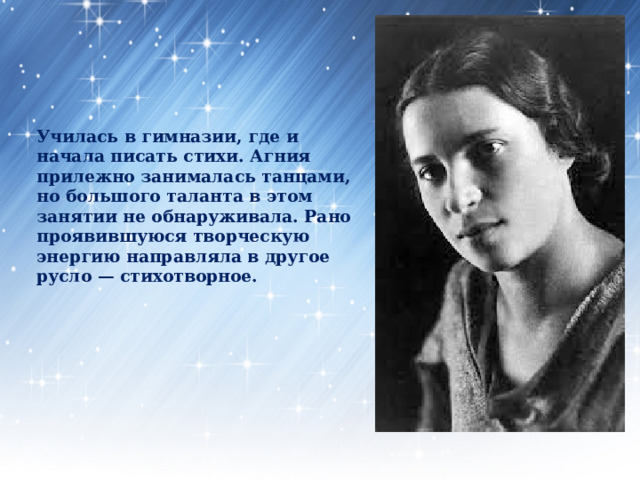        Училась в гимназии, где и начала писать стихи. Агния прилежно занималась танцами, но большого таланта в этом занятии не обнаруживала. Рано проявившуюся творческую энергию направляла в другое русло — стихотворное.   