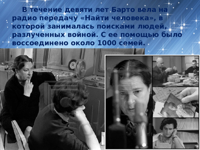  В течение девяти лет Барто вела на радио передачу «Найти человека», в которой занималась поисками людей, разлученных войной. С ее помощью было воссоединено около 1000 семей. 