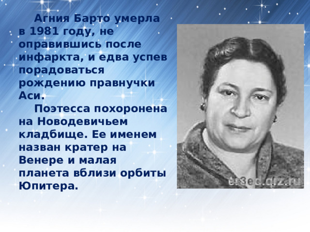  Агния Барто умерла в 1981 году, не оправившись после инфаркта, и едва успев порадоваться рождению правнучки Аси.   Поэтесса похоронена на Новодевичьем кладбище. Ее именем назван кратер на Венере и малая планета вблизи орбиты Юпитера. 