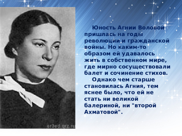  Юность Агнии Воловой пришлась на годы революции и гражданской войны. Но каким-то образом ей удавалось жить в собственном мире, где мирно сосуществовали балет и сочинение стихов.   Однако чем старше становилась Агния, тем яснее было, что ей не стать ни великой балериной, ни 