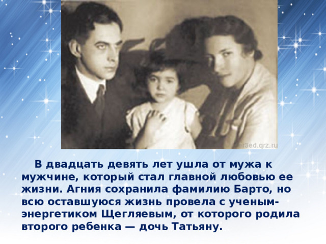  В двадцать девять лет ушла от мужа к мужчине, который стал главной любовью ее жизни. Агния сохранила фамилию Барто, но всю оставшуюся жизнь провела с ученым-энергетиком Щегляевым, от которого родила второго ребенка — дочь Татьяну. 