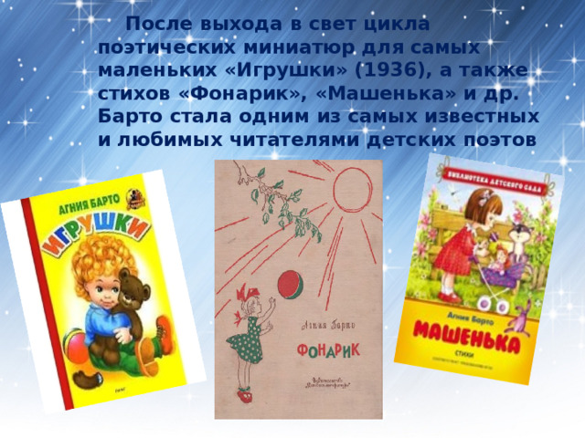  После выхода в свет цикла поэтических миниатюр для самых маленьких «Игрушки» (1936), а также стихов «Фонарик», «Машенька» и др. Барто стала одним из самых известных и любимых читателями детских поэтов 