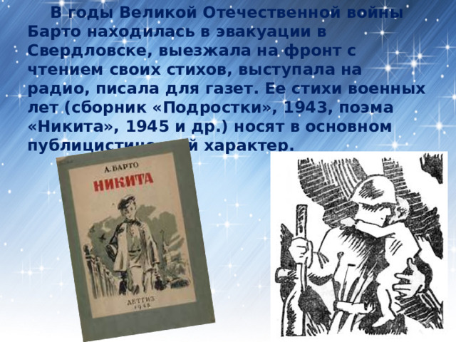  В годы Великой Отечественной войны Барто находилась в эвакуации в Свердловске, выезжала на фронт с чтением своих стихов, выступала на радио, писала для газет. Ее стихи военных лет (сборник «Подростки», 1943, поэма «Никита», 1945 и др.) носят в основном публицистический характер. 