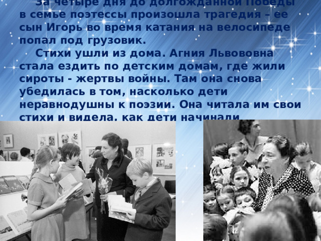  За четыре дня до долгожданной Победы в семье поэтессы произошла трагедия – ее сын Игорь во время катания на велосипеде попал под грузовик.   Стихи ушли из дома. Агния Львововна стала ездить по детским домам, где жили сироты - жертвы войны. Там она снова убедилась в том, насколько дети неравнодушны к поэзии. Она читала им свои стихи и видела, как дети начинали улыбаться.   