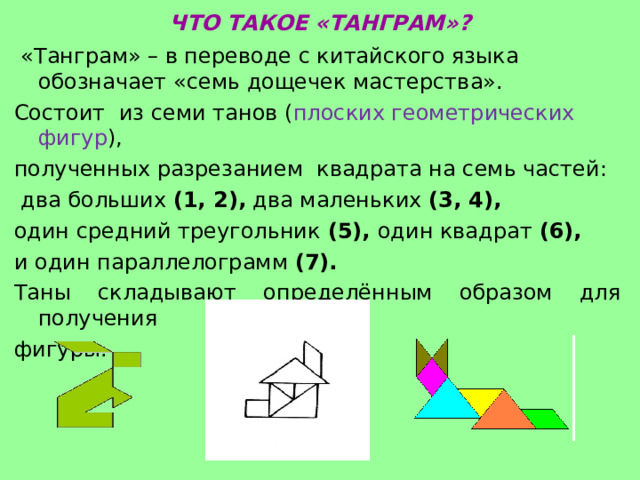 ЧТО ТАКОЕ «ТАНГРАМ»?  «Танграм» – в переводе с китайского языка обозначает «семь дощечек мастерства». Состоит из семи танов ( плоских геометрических фигур ), полученных разрезанием  квадрата на семь частей:  два больших (1, 2),  два маленьких (3, 4), один средний треугольник (5), один квадрат (6),    и один параллелограмм (7). Таны складывают определённым образом для получения фигуры. 