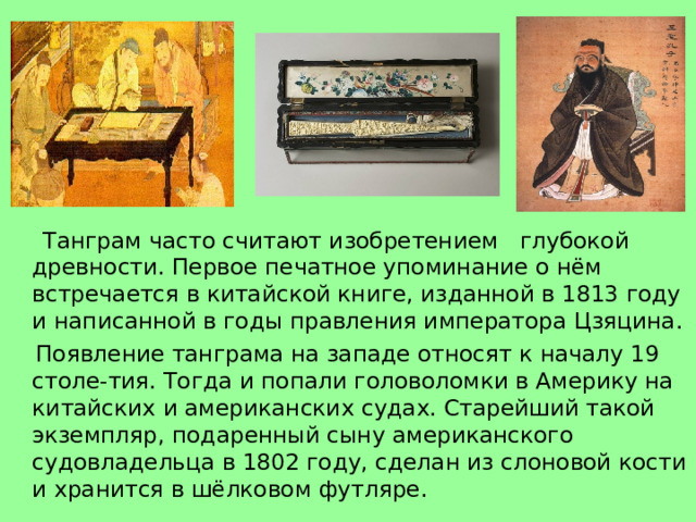  Танграм часто считают изобретением глубокой древности. Первое печатное упоминание о нём встречается в китайской книге, изданной в 1813 году и написанной в годы правления императора Цзяцина.  Появление танграма на западе относят к началу 19 столе-тия. Тогда и попали головоломки в Америку на китайских и американских судах. Старейший такой экземпляр, подаренный сыну американского судовладельца в 1802 году, сделан из слоновой кости и хранится в шёлковом футляре. 
