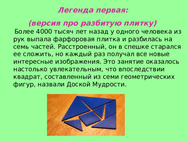   Легенда первая:   (версия про разбитую плитку)      Более 4000 тысяч лет назад у одного человека из рук выпала фарфоровая плитка и разбилась на семь частей. Расстроенный, он в спешке старался ее сложить, но каждый раз получал все новые интересные изображения. Это занятие оказалось настолько увлекательным, что впоследствии квадрат, составленный из семи геометрических фигур, назвали Доской Мудрости. 