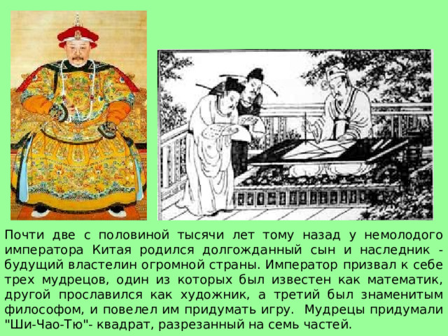           ЛЕГЕНДА ВТОРАЯ      Почти две с половиной тысячи лет тому назад у немолодого императора Китая родился долгожданный сын и наследник - будущий властелин огромной страны. Император призвал к себе трех мудрецов, один из которых был известен как математик, другой прославился как художник, а третий был знаменитым философом, и повелел им придумать игру. Мудрецы придумали 