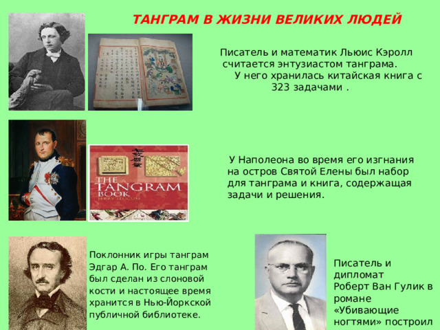 ТАНГРАМ В ЖИЗНИ ВЕЛИКИХ ЛЮДЕЙ  Писатель и математик Льюис Кэролл  считается энтузиастом танграма.  У него хранилась китайская книга с 323 задачами .    У Наполеона во время его изгнания на остров Святой Елены был набор для танграма и книга, содержащая задачи и решения. Поклонник игры танграм Эдгар А. По. Его танграм был сделан из слоновой кости и настоящее время хранится в Нью-Йоркской публичной библиотеке. Писатель и дипломат Роберт Ван Гулик в романе «Убивающие ногтями» построил весь сюжет книги вокруг танграма. 