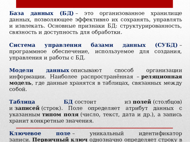 База данных (БД)  – это организованное хранилище данных, позволяющее эффективно их сохранять, управлять и извлекать. Основные признаки БД: структурированность, связность и доступность для обработки. Система управления базами данных (СУБД)  – программное обеспечение, используемое для создания, управления и работы с БД. Модели данных  описывают способ организации информации. Наиболее распространённая –  реляционная модель , где данные хранятся в таблицах, связанных между собой. Таблица БД   состоит из  полей  (столбцов) и  записей  (строк). Поле определяет атрибут данных с указанным  типом поля  (число, текст, дата и др.), а запись хранит конкретные значения. Ключевое поле  – уникальный идентификатор записи.  Первичный ключ  однозначно определяет строку в таблице, а  внешний ключ  связывает записи разных таблиц, указывая на первичный ключ другой таблицы. 