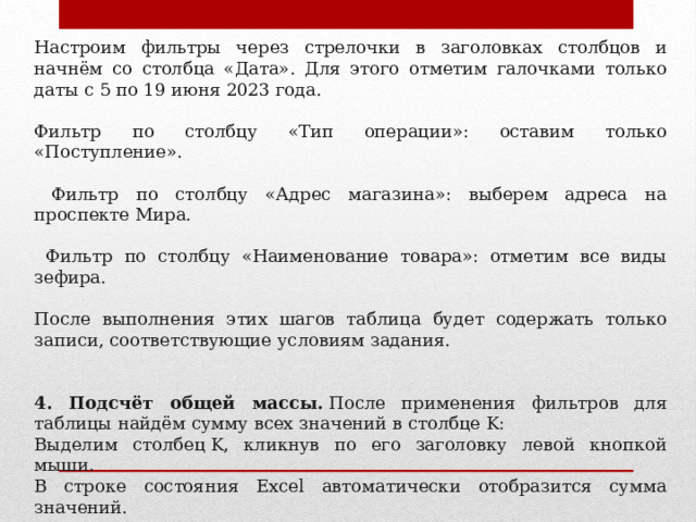 Настроим фильтры через стрелочки в заголовках столбцов и начнём со столбца «Дата». Для этого отметим галочками только даты с 5 по 19 июня 2023 года. Фильтр по столбцу «Тип операции»: оставим только «Поступление».   Фильтр по столбцу «Адрес магазина»: выберем адреса на проспекте Мира.   Фильтр по столбцу «Наименование товара»: отметим все виды зефира.  После выполнения этих шагов таблица будет содержать только записи, соответствующие условиям задания. 4. Подсчёт общей массы.  После применения фильтров для таблицы найдём сумму всех значений в столбце K: Выделим столбец K, кликнув по его заголовку левой кнопкой мыши. В строке состояния Excel автоматически отобразится сумма значений. 