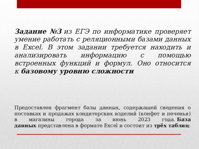   Задание №3  из ЕГЭ по информатике проверяет умение работать с реляционными базами данных в Excel. В этом задании требуется находить и анализировать информацию с помощью встроенных функций и формул. Оно относится к  базовому уровню сложности  Предоставлен фрагмент базы данных, содержащей сведения о поставках и продажах кондитерских изделий (конфет и печенья) в магазины города за июнь 2023 года.  База данных  представлена в формате Excel и состоит из  трёх таблиц : 