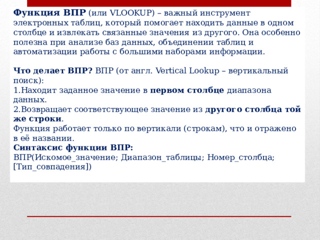 Функция ВПР  (или VLOOKUP) – важный инструмент электронных таблиц, который помогает находить данные в одном столбце и извлекать связанные значения из другого. Она особенно полезна при анализе баз данных, объединении таблиц и автоматизации работы с большими наборами информации.  Что делает ВПР?  ВПР (от англ. Vertical Lookup – вертикальный поиск): Находит заданное значение в  первом столбце  диапазона данных. Возвращает соответствующее значение из  другого столбца той же строки . Функция работает только по вертикали (строкам), что и отражено в её названии. Синтаксис функции ВПР: ВПР(Искомое_значение; Диапазон_таблицы; Номер_столбца; [Тип_совпадения]) 