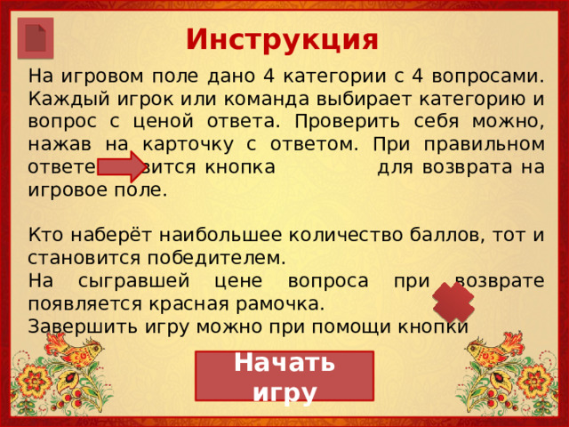 Инструкция     На игровом поле дано 4 категории с 4 вопросами. Каждый игрок или команда выбирает категорию и вопрос с ценой ответа. Проверить себя можно, нажав на карточку с ответом. При правильном ответе появится кнопка для возврата на игровое поле. Кто наберёт наибольшее количество баллов, тот и становится победителем. На сыгравшей цене вопроса при возврате появляется красная рамочка. Завершить игру можно при помощи кнопки Начать игру 