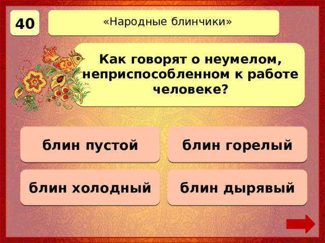 40 «Народные блинчики» Как говорят о неумелом, неприспособленном к работе человеке? блин горелый Верно! 40 баллов 0 баллов блин пустой блин холодный 0 баллов блин дырявый 0 баллов 