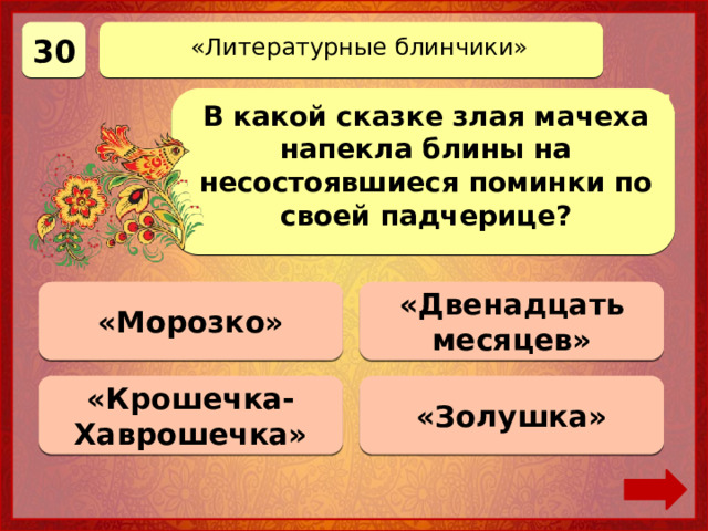 30 «Литературные блинчики» В какой сказке злая мачеха напекла блины на несостоявшиеся поминки по своей падчерице? «Морозко» Верно! 30 баллов 0 баллов «Двенадцать месяцев» «Крошечка-Хаврошечка» 0 баллов «Золушка» 0 баллов 