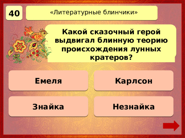 40 «Литературные блинчики» Какой сказочный герой выдвигал блинную теорию происхождения лунных кратеров? Карлсон 0 баллов Емеля 0 баллов Знайка Верно! 40 баллов 0 баллов Незнайка 