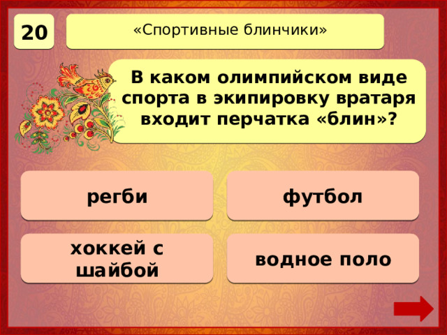 20 «Спортивные блинчики» В каком олимпийском виде спорта в экипировку вратаря входит перчатка «блин»? регби 0 баллов футбол 0 баллов хоккей с шайбой Верно! 20 баллов 0 баллов водное поло 