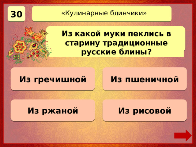 30 «Кулинарные блинчики» Из какой муки пеклись в старину традиционные русские блины? Из гречишной Верно! 30 баллов Из пшеничной 0 баллов 0 баллов Из ржаной 0 баллов Из рисовой 