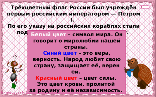 Трёхцветный флаг России был учреждён первым российским императором — Петром I. По его указу на российских кораблях стали поднимать бело-сине-красный флаг.  Белый цвет – символ мира. Он говорит о миролюбии нашей страны. Синий цвет – это вера, верность. Народ любит свою страну, защищает её, верен ей. Красный цвет – цвет силы. Это цвет крови, пролитой за родину и её независимость. 