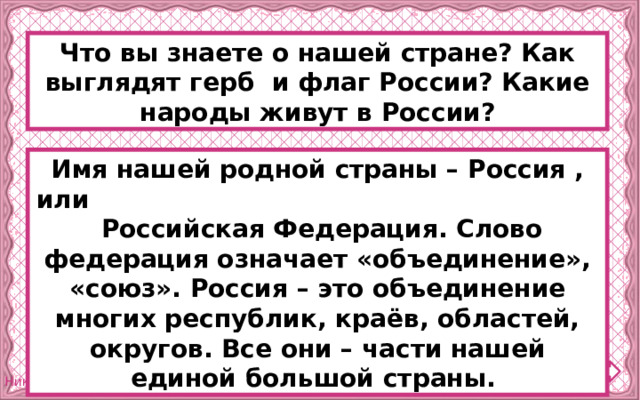 Что вы знаете о нашей стране? Как выглядят герб и флаг России? Какие народы живут в России? Имя нашей родной страны – Россия , или Российская Федерация. Слово федерация означает «объединение», «союз». Россия – это объединение многих республик, краёв, областей, округов. Все они – части нашей единой большой страны. 