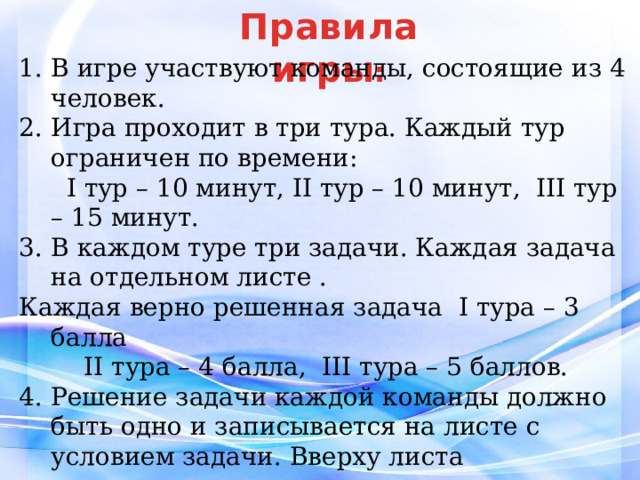 Правила  игры : В игре участвуют команды, состоящие из 4 человек. Игра проходит в три тура. Каждый тур ограничен по времени:  I тур – 10 минут, II тур – 10 минут, III тур – 15 минут. В каждом туре три задачи. Каждая задача на отдельном листе . Каждая верно решенная задача I тура – 3 балла II тура – 4 балла, III тура – 5 баллов. 4. Решение задачи каждой команды должно быть одно и записывается на листе с условием задачи. Вверху листа указывается название команды. 