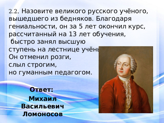 2.2 . Назовите великого русского учёного, вышедшего из бедняков. Благодаря гениальности, он за 5 лет окончил курс, рассчитанный на 13 лет обучения,  быстро занял высшую ступень на лестнице учёных. Он отменил розги, слыл строгим, но гуманным педагогом. Ответ: Михаил Васильевич Ломоносов 