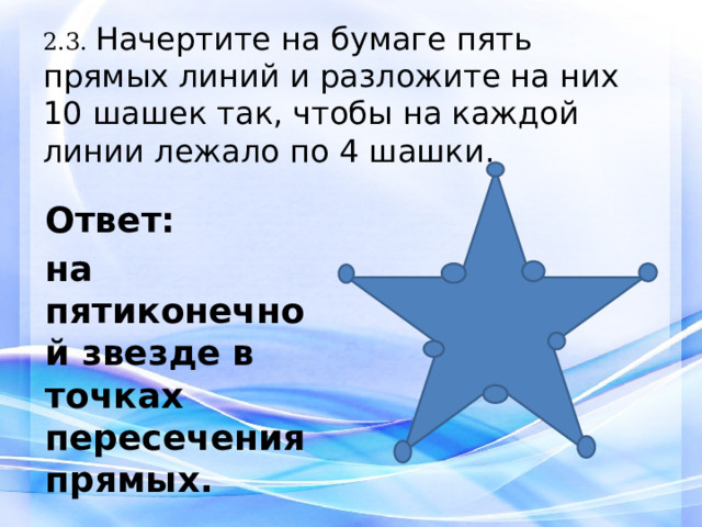 2.3. Начертите на бумаге пять прямых линий и разложите на них 10 шашек так, чтобы на каждой линии лежало по 4 шашки.     Ответ: на пятиконечной звезде в точках пересечения прямых. 