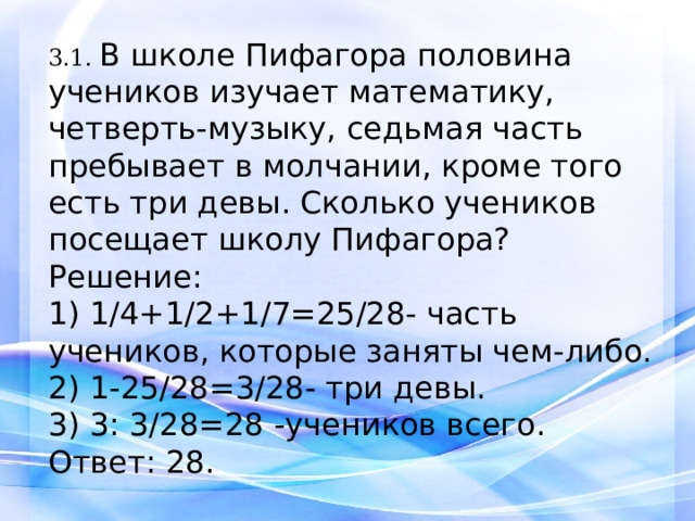 3.1. В школе Пифагора половина учеников изучает математику, четверть-музыку, седьмая часть пребывает в молчании, кроме того есть три девы. Сколько учеников посещает школу Пифагора? Решение: 1) 1/4+1/2+1/7=25/28- часть учеников, которые заняты чем-либо. 2) 1-25/28=3/28- три девы. 3) 3: 3/28=28 -учеников всего. Ответ: 28.   