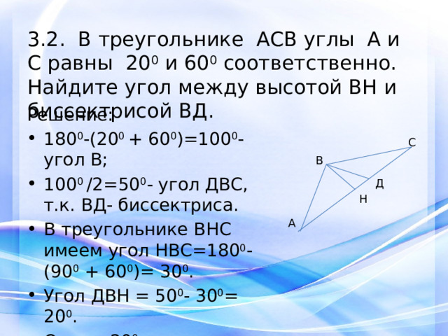 3.2. В треугольнике АСВ углы А и С равны 20 0 и 60 0 соответственно. Найдите угол между высотой ВH и биссектрисой ВД. Решение: 180 0 -(20 0 + 60 0 )=100 0 -угол В; 100 0 /2=50 0 - угол ДВС, т.к. ВД- биссектриса. В треугольнике ВНС имеем угол НВС=180 0 -(90 0 + 60 0 )= 30 0 . Угол ДВН = 50 0 - 30 0 = 20 0 . Ответ: 20 0 .   С В Д Н А 