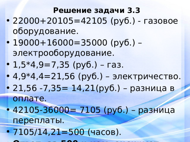 Решение задачи 3.3 22000+20105=42105 (руб.) - газовое оборудование. 19000+16000=35000 (руб.) – электрооборудование. 1,5*4,9=7,35 (руб.) – газ. 4,9*4,4=21,56 (руб.) – электричество. 21,56 -7,35= 14,21(руб.) – разница в оплате. 42105-36000= 7105 (руб.) – разница переплаты. 7105/14,21=500 (часов). Ответ: за 500 ч компенсирует разницу.   
