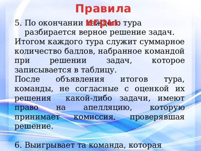 Правила  игры : 5. По окончании каждого тура разбирается верное решение задач. Итогом каждого тура служит суммарное количество баллов, набранное командой при решении задач, которое записывается в таблицу. После объявления итогов тура, команды, не согласные с оценкой их решения какой-либо задачи, имеют право на апелляцию, которую принимает комиссия, проверявшая решение. 6. Выигрывает та команда, которая набрала наибольшее количество баллов по итогам всех трех туров. 