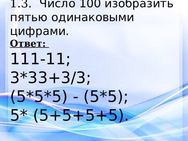 1.3. Число 100 изобразить пятью одинаковыми цифрами. Ответ:  111-11; 3*33+3/3; (5*5*5) - (5*5); 5* (5+5+5+5).     