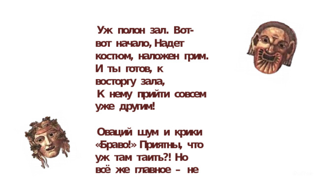 Уж  полон  зал.  Вот- вот  начало, Надет  костюм,  наложен  грим. И  ты  готов,  к  восторгу  зала, К  нему  прийти  совсем  уже  другим! Оваций  шум  и  крики  «Браво!» Приятны,  что  уж  там  таить?! Но  всё  же  главное  –  не  слава, Когда  выходишь  ты  на  сцену  жить! 