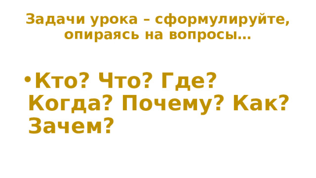 Задачи урока – сформулируйте, опираясь на вопросы… Кто? Что? Где? Когда? Почему? Как? Зачем? 