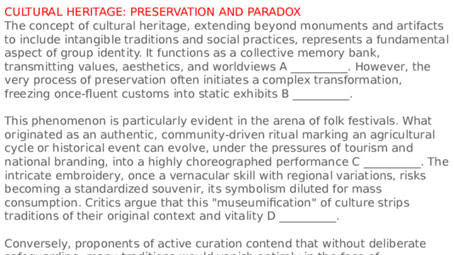 CULTURAL HERITAGE: PRESERVATION AND PARADOX The concept of cultural heritage, extending beyond monuments and artifacts to include intangible traditions and social practices, represents a fundamental aspect of group identity. It functions as a collective memory bank, transmitting values, aesthetics, and worldviews A __________. However, the very process of preservation often initiates a complex transformation, freezing once-fluent customs into static exhibits B __________. This phenomenon is particularly evident in the arena of folk festivals. What originated as an authentic, community-driven ritual marking an agricultural cycle or historical event can evolve, under the pressures of tourism and national branding, into a highly choreographed performance C __________. The intricate embroidery, once a vernacular skill with regional variations, risks becoming a standardized souvenir, its symbolism diluted for mass consumption. Critics argue that this 